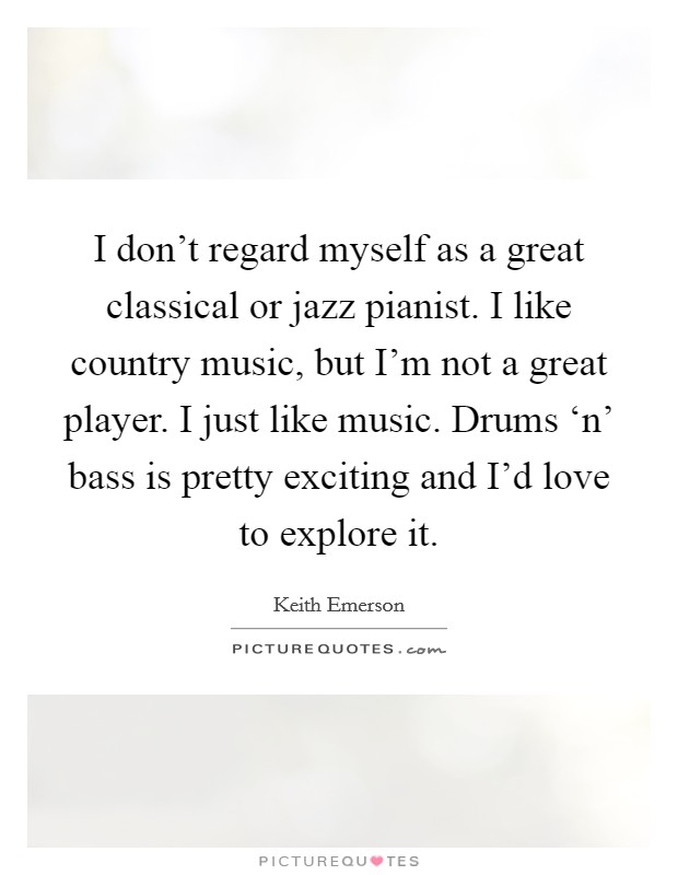I don't regard myself as a great classical or jazz pianist. I like country music, but I'm not a great player. I just like music. Drums ‘n' bass is pretty exciting and I'd love to explore it Picture Quote #1