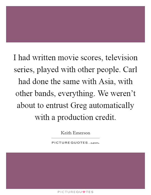 I had written movie scores, television series, played with other people. Carl had done the same with Asia, with other bands, everything. We weren't about to entrust Greg automatically with a production credit Picture Quote #1