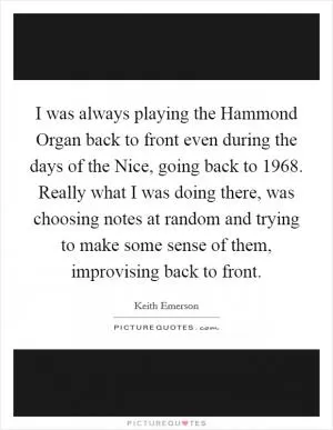 I was always playing the Hammond Organ back to front even during the days of the Nice, going back to 1968. Really what I was doing there, was choosing notes at random and trying to make some sense of them, improvising back to front Picture Quote #1