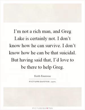 I’m not a rich man, and Greg Lake is certainly not. I don’t know how he can survive. I don’t know how he can be that suicidal. But having said that, I’d love to be there to help Greg Picture Quote #1