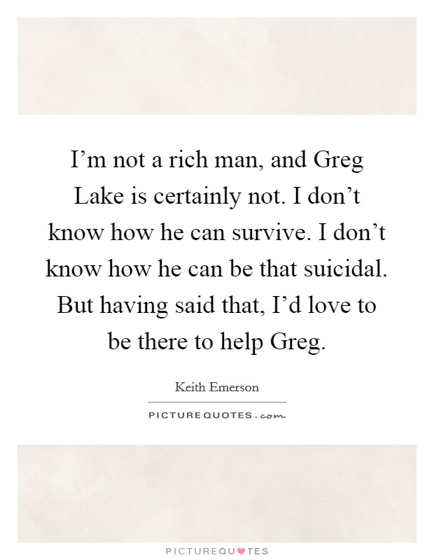 I'm not a rich man, and Greg Lake is certainly not. I don't know how he can survive. I don't know how he can be that suicidal. But having said that, I'd love to be there to help Greg Picture Quote #1