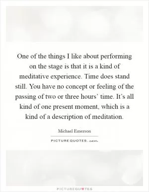 One of the things I like about performing on the stage is that it is a kind of meditative experience. Time does stand still. You have no concept or feeling of the passing of two or three hours’ time. It’s all kind of one present moment, which is a kind of a description of meditation Picture Quote #1