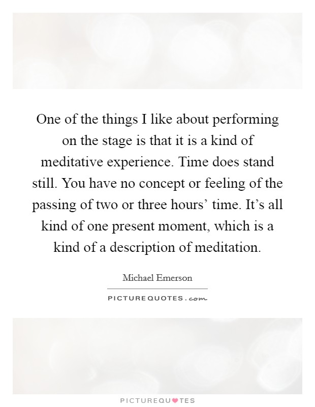 One of the things I like about performing on the stage is that it is a kind of meditative experience. Time does stand still. You have no concept or feeling of the passing of two or three hours' time. It's all kind of one present moment, which is a kind of a description of meditation Picture Quote #1