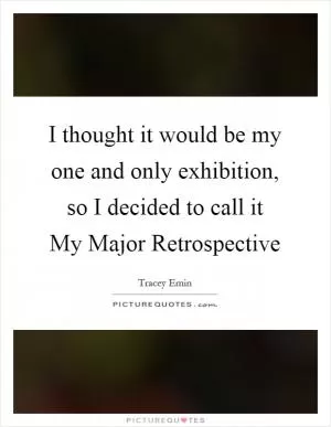 I thought it would be my one and only exhibition, so I decided to call it My Major Retrospective Picture Quote #1