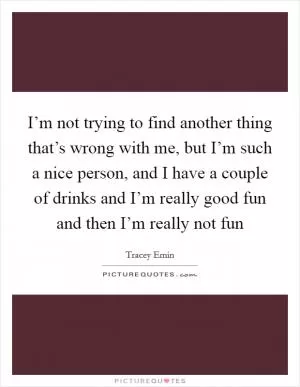 I’m not trying to find another thing that’s wrong with me, but I’m such a nice person, and I have a couple of drinks and I’m really good fun and then I’m really not fun Picture Quote #1