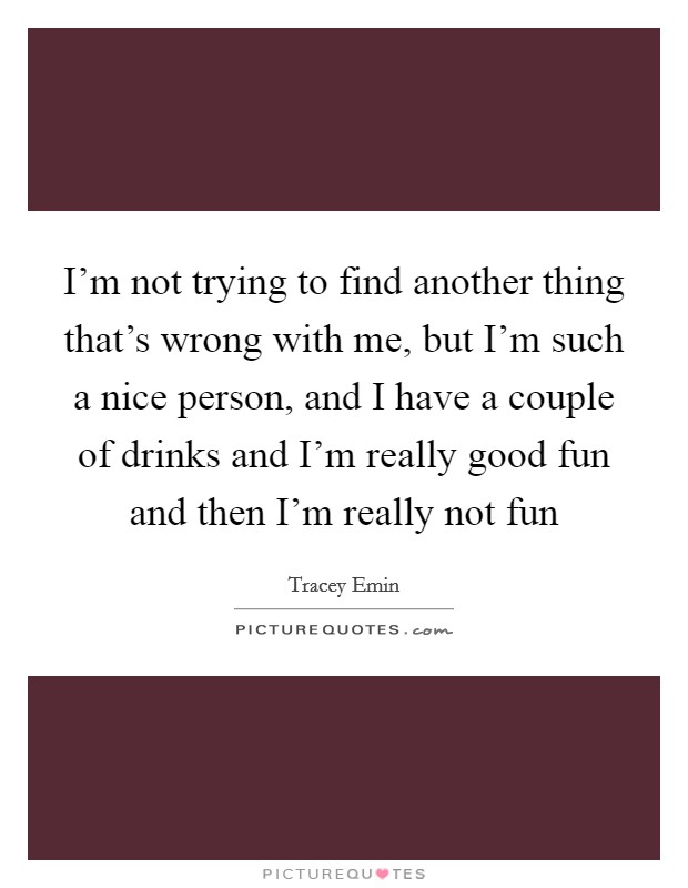 I'm not trying to find another thing that's wrong with me, but I'm such a nice person, and I have a couple of drinks and I'm really good fun and then I'm really not fun Picture Quote #1