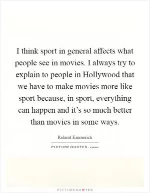 I think sport in general affects what people see in movies. I always try to explain to people in Hollywood that we have to make movies more like sport because, in sport, everything can happen and it’s so much better than movies in some ways Picture Quote #1