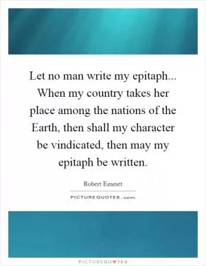 Let no man write my epitaph... When my country takes her place among the nations of the Earth, then shall my character be vindicated, then may my epitaph be written Picture Quote #1