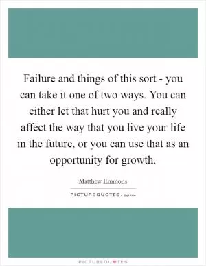 Failure and things of this sort - you can take it one of two ways. You can either let that hurt you and really affect the way that you live your life in the future, or you can use that as an opportunity for growth Picture Quote #1