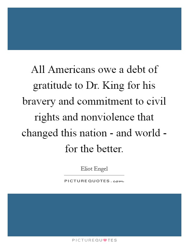 All Americans owe a debt of gratitude to Dr. King for his bravery and commitment to civil rights and nonviolence that changed this nation - and world - for the better Picture Quote #1