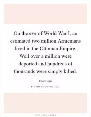 On the eve of World War I, an estimated two million Armenians lived in the Ottoman Empire. Well over a million were deported and hundreds of thousands were simply killed Picture Quote #1