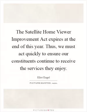 The Satellite Home Viewer Improvement Act expires at the end of this year. Thus, we must act quickly to ensure our constituents continue to receive the services they enjoy Picture Quote #1