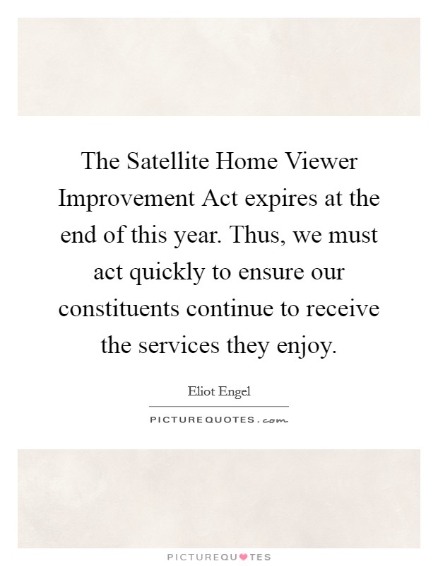 The Satellite Home Viewer Improvement Act expires at the end of this year. Thus, we must act quickly to ensure our constituents continue to receive the services they enjoy Picture Quote #1