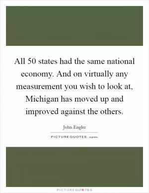 All 50 states had the same national economy. And on virtually any measurement you wish to look at, Michigan has moved up and improved against the others Picture Quote #1