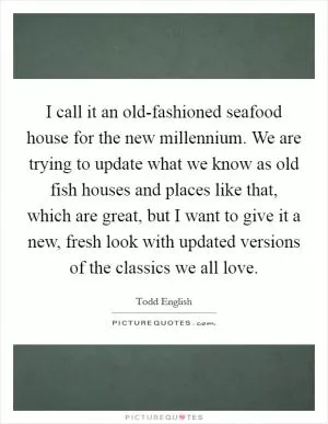 I call it an old-fashioned seafood house for the new millennium. We are trying to update what we know as old fish houses and places like that, which are great, but I want to give it a new, fresh look with updated versions of the classics we all love Picture Quote #1