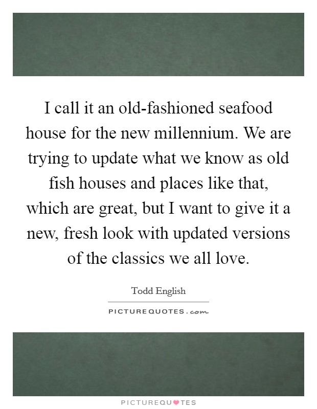 I call it an old-fashioned seafood house for the new millennium. We are trying to update what we know as old fish houses and places like that, which are great, but I want to give it a new, fresh look with updated versions of the classics we all love Picture Quote #1