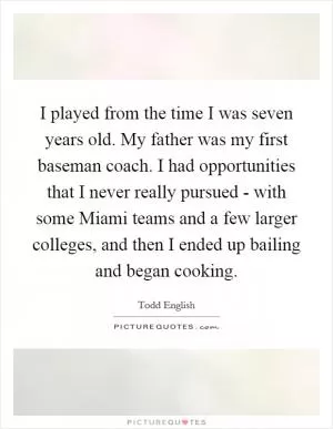 I played from the time I was seven years old. My father was my first baseman coach. I had opportunities that I never really pursued - with some Miami teams and a few larger colleges, and then I ended up bailing and began cooking Picture Quote #1