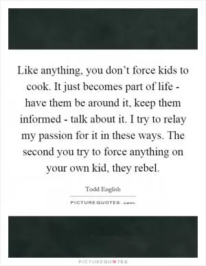 Like anything, you don’t force kids to cook. It just becomes part of life - have them be around it, keep them informed - talk about it. I try to relay my passion for it in these ways. The second you try to force anything on your own kid, they rebel Picture Quote #1