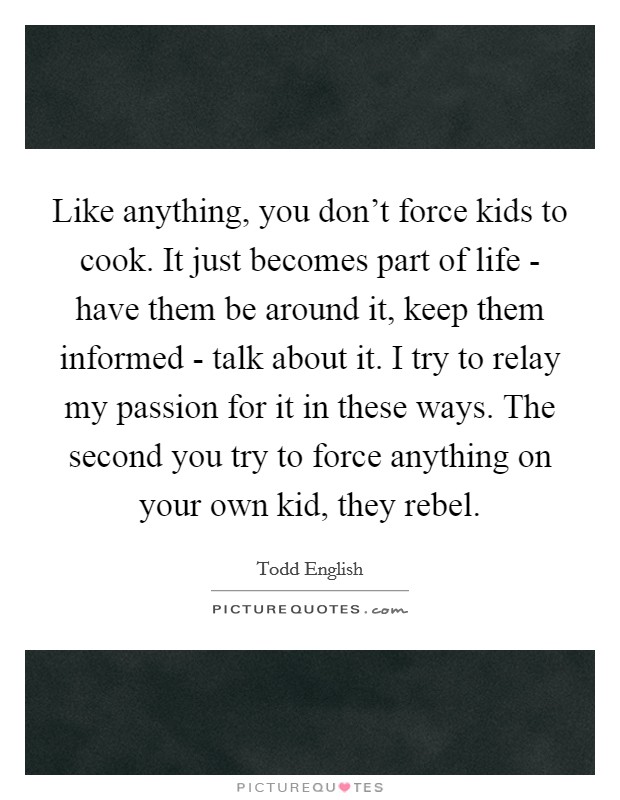 Like anything, you don't force kids to cook. It just becomes part of life - have them be around it, keep them informed - talk about it. I try to relay my passion for it in these ways. The second you try to force anything on your own kid, they rebel Picture Quote #1