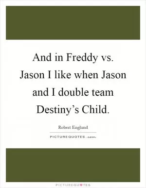 And in Freddy vs. Jason I like when Jason and I double team Destiny’s Child Picture Quote #1