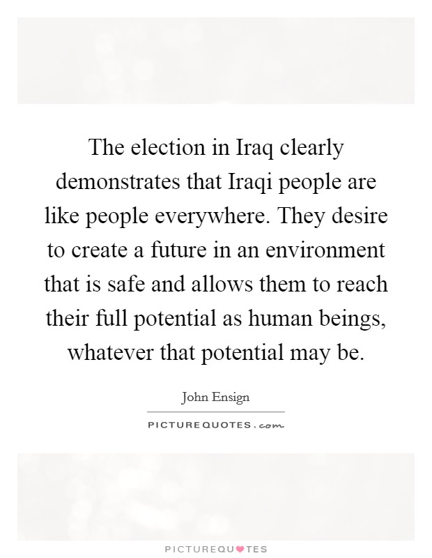 The election in Iraq clearly demonstrates that Iraqi people are like people everywhere. They desire to create a future in an environment that is safe and allows them to reach their full potential as human beings, whatever that potential may be Picture Quote #1