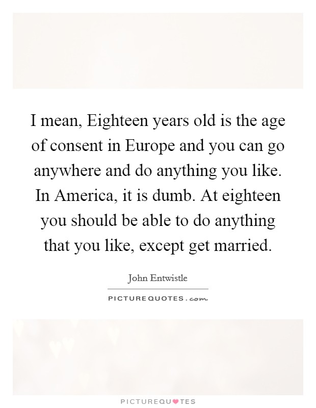 I mean, Eighteen years old is the age of consent in Europe and you can go anywhere and do anything you like. In America, it is dumb. At eighteen you should be able to do anything that you like, except get married Picture Quote #1