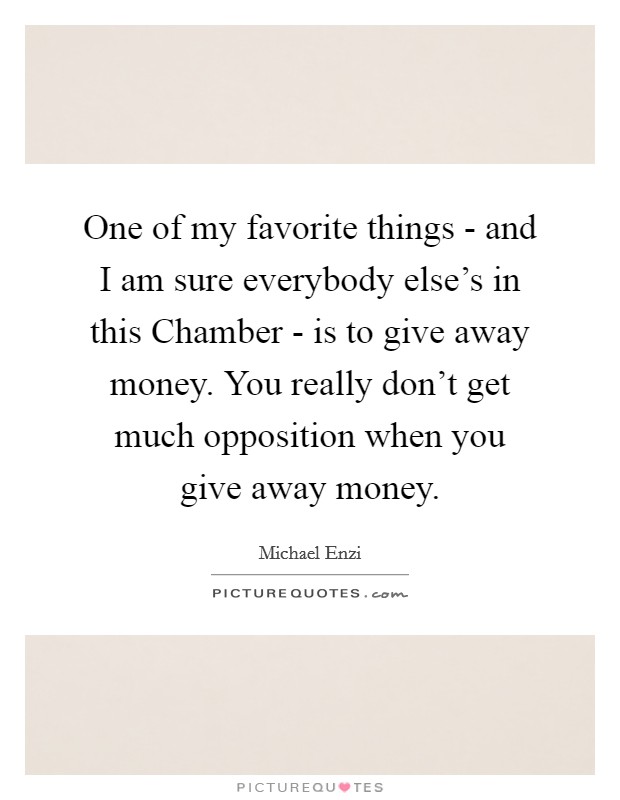 One of my favorite things - and I am sure everybody else's in this Chamber - is to give away money. You really don't get much opposition when you give away money Picture Quote #1