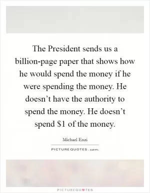 The President sends us a billion-page paper that shows how he would spend the money if he were spending the money. He doesn’t have the authority to spend the money. He doesn’t spend $1 of the money Picture Quote #1