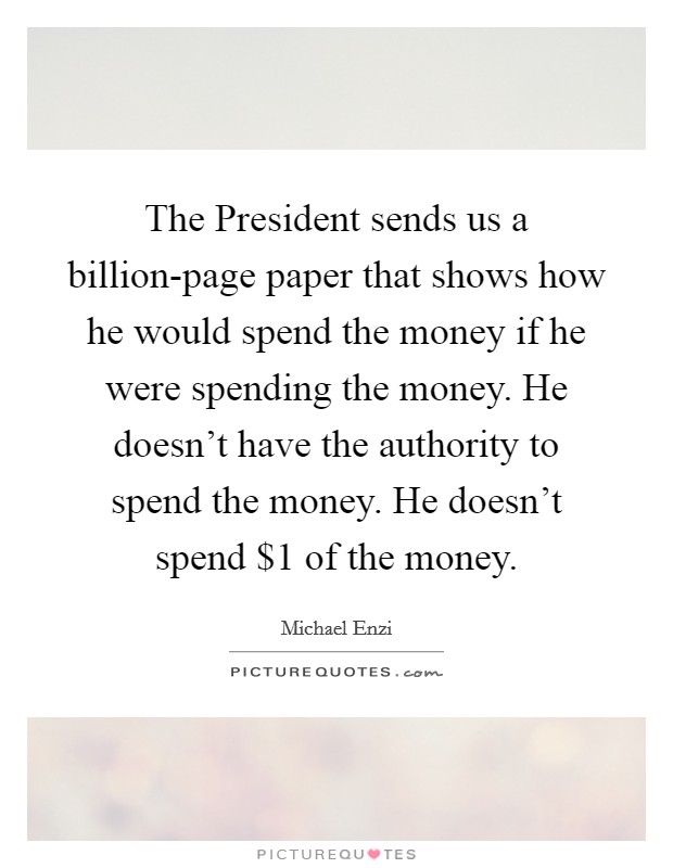 The President sends us a billion-page paper that shows how he would spend the money if he were spending the money. He doesn't have the authority to spend the money. He doesn't spend $1 of the money Picture Quote #1