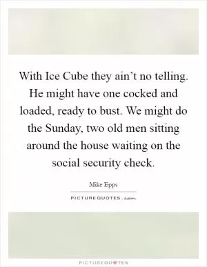 With Ice Cube they ain’t no telling. He might have one cocked and loaded, ready to bust. We might do the Sunday, two old men sitting around the house waiting on the social security check Picture Quote #1