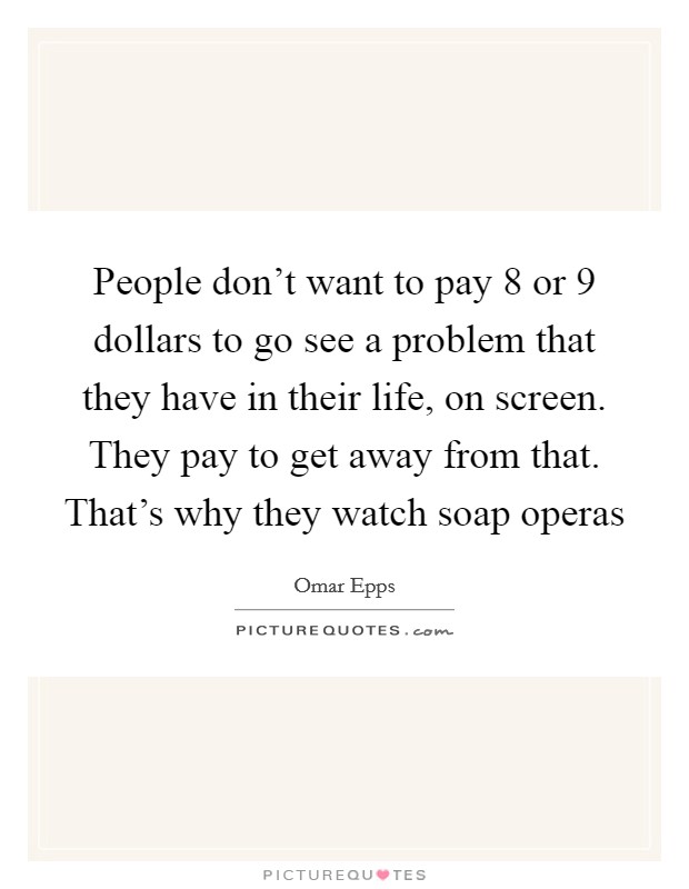 People don't want to pay 8 or 9 dollars to go see a problem that they have in their life, on screen. They pay to get away from that. That's why they watch soap operas Picture Quote #1