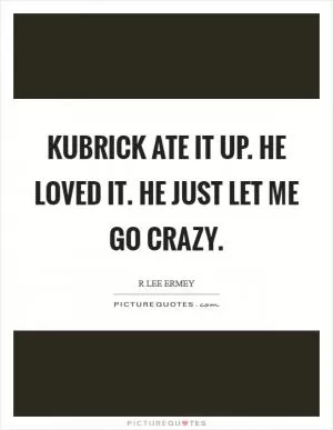 Kubrick ate it up. He loved it. He just let me go crazy Picture Quote #1