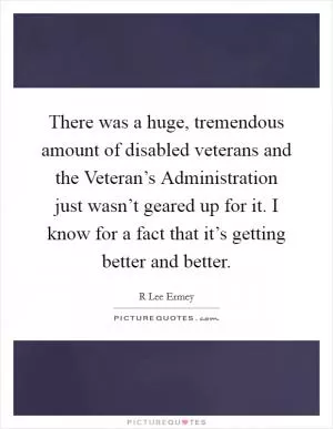 There was a huge, tremendous amount of disabled veterans and the Veteran’s Administration just wasn’t geared up for it. I know for a fact that it’s getting better and better Picture Quote #1