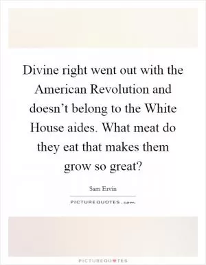 Divine right went out with the American Revolution and doesn’t belong to the White House aides. What meat do they eat that makes them grow so great? Picture Quote #1