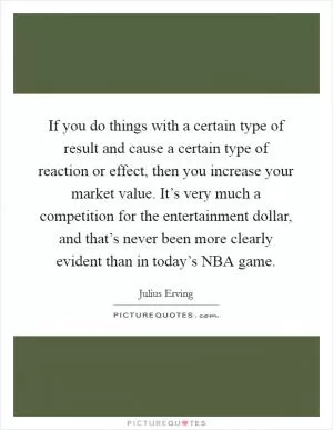 If you do things with a certain type of result and cause a certain type of reaction or effect, then you increase your market value. It’s very much a competition for the entertainment dollar, and that’s never been more clearly evident than in today’s NBA game Picture Quote #1