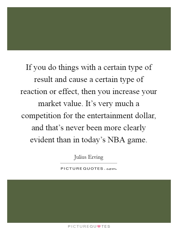 If you do things with a certain type of result and cause a certain type of reaction or effect, then you increase your market value. It's very much a competition for the entertainment dollar, and that's never been more clearly evident than in today's NBA game Picture Quote #1