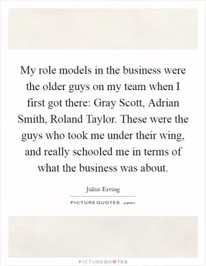 My role models in the business were the older guys on my team when I first got there: Gray Scott, Adrian Smith, Roland Taylor. These were the guys who took me under their wing, and really schooled me in terms of what the business was about Picture Quote #1