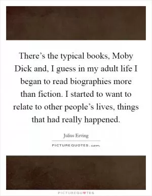 There’s the typical books, Moby Dick and, I guess in my adult life I began to read biographies more than fiction. I started to want to relate to other people’s lives, things that had really happened Picture Quote #1