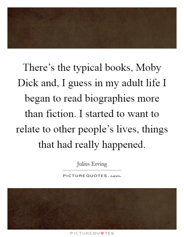 There's the typical books, Moby Dick and, I guess in my adult life I began to read biographies more than fiction. I started to want to relate to other people's lives, things that had really happened Picture Quote #1