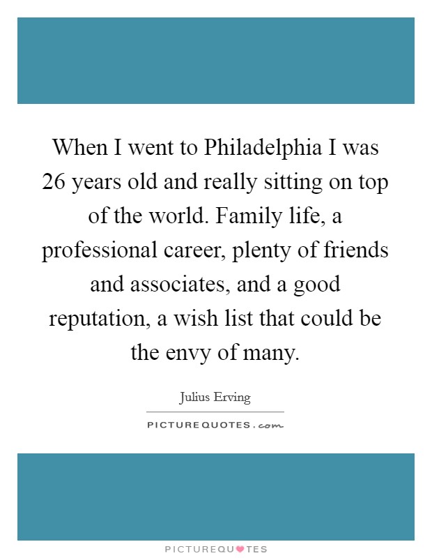 When I went to Philadelphia I was 26 years old and really sitting on top of the world. Family life, a professional career, plenty of friends and associates, and a good reputation, a wish list that could be the envy of many Picture Quote #1