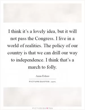 I think it’s a lovely idea, but it will not pass the Congress. I live in a world of realities. The policy of our country is that we can drill our way to independence. I think that’s a march to folly Picture Quote #1