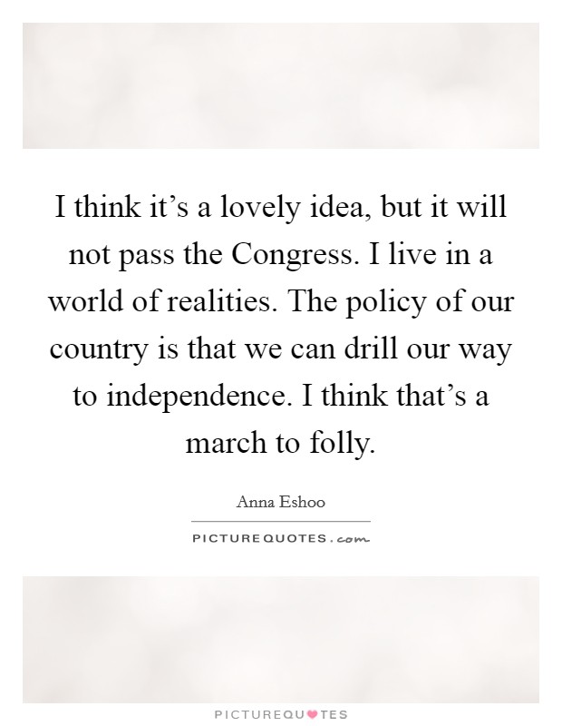 I think it's a lovely idea, but it will not pass the Congress. I live in a world of realities. The policy of our country is that we can drill our way to independence. I think that's a march to folly Picture Quote #1