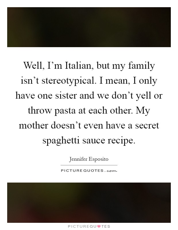 Well, I'm Italian, but my family isn't stereotypical. I mean, I only have one sister and we don't yell or throw pasta at each other. My mother doesn't even have a secret spaghetti sauce recipe Picture Quote #1