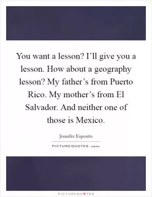 You want a lesson? I’ll give you a lesson. How about a geography lesson? My father’s from Puerto Rico. My mother’s from El Salvador. And neither one of those is Mexico Picture Quote #1