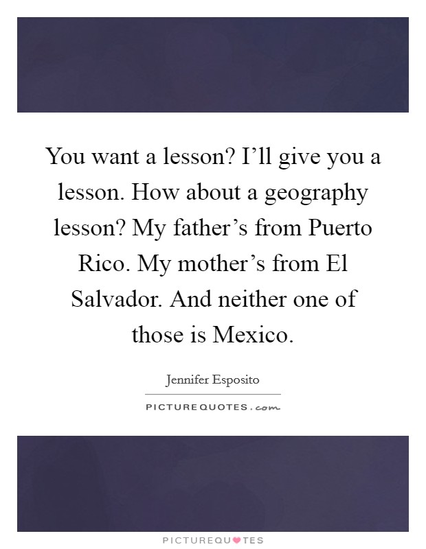 You want a lesson? I'll give you a lesson. How about a geography lesson? My father's from Puerto Rico. My mother's from El Salvador. And neither one of those is Mexico Picture Quote #1