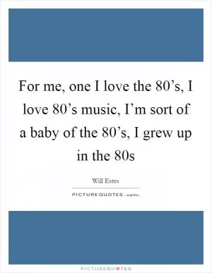 For me, one I love the 80’s, I love 80’s music, I’m sort of a baby of the 80’s, I grew up in the 80s Picture Quote #1