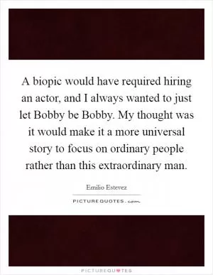 A biopic would have required hiring an actor, and I always wanted to just let Bobby be Bobby. My thought was it would make it a more universal story to focus on ordinary people rather than this extraordinary man Picture Quote #1