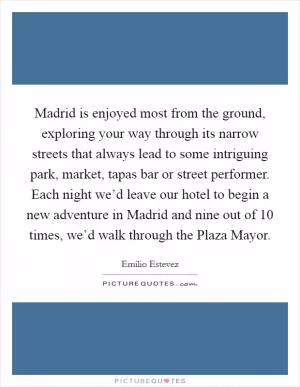 Madrid is enjoyed most from the ground, exploring your way through its narrow streets that always lead to some intriguing park, market, tapas bar or street performer. Each night we’d leave our hotel to begin a new adventure in Madrid and nine out of 10 times, we’d walk through the Plaza Mayor Picture Quote #1