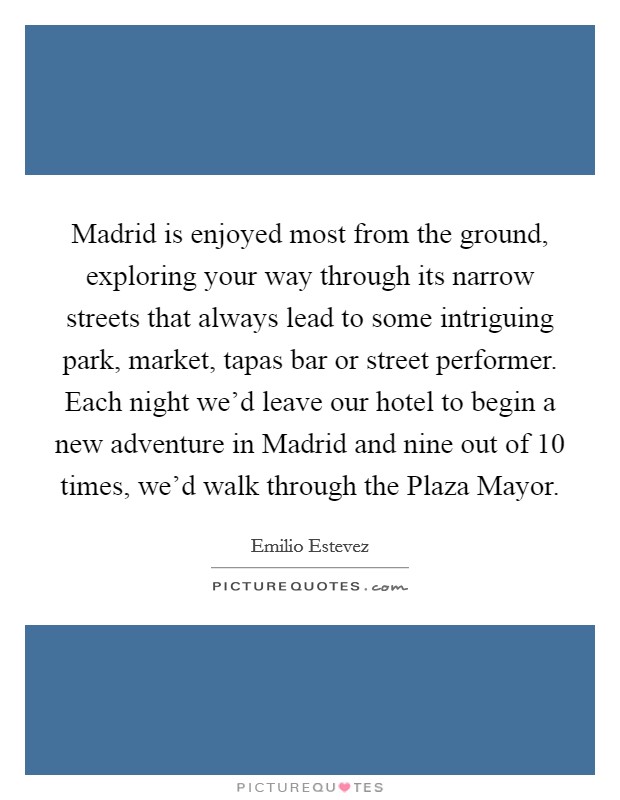 Madrid is enjoyed most from the ground, exploring your way through its narrow streets that always lead to some intriguing park, market, tapas bar or street performer. Each night we'd leave our hotel to begin a new adventure in Madrid and nine out of 10 times, we'd walk through the Plaza Mayor Picture Quote #1