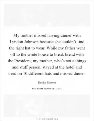 My mother missed having dinner with Lyndon Johnson because she couldn’t find the right hat to wear. While my father went off to the white house to break bread with the President, my mother, who’s not a things and stuff person, stayed at the hotel and tried on 10 different hats and missed dinner Picture Quote #1